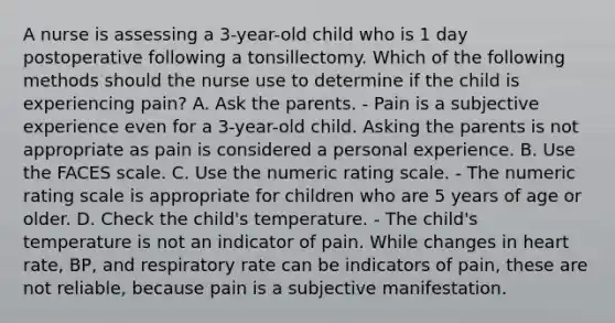 A nurse is assessing a 3-year-old child who is 1 day postoperative following a tonsillectomy. Which of the following methods should the nurse use to determine if the child is experiencing pain? A. Ask the parents. - Pain is a subjective experience even for a 3-year-old child. Asking the parents is not appropriate as pain is considered a personal experience. B. Use the FACES scale. C. Use the numeric rating scale. - The numeric rating scale is appropriate for children who are 5 years of age or older. D. Check the child's temperature. - The child's temperature is not an indicator of pain. While changes in heart rate, BP, and respiratory rate can be indicators of pain, these are not reliable, because pain is a subjective manifestation.