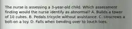 The nurse is assessing a 3-year-old child. Which assessment finding would the nurse identify as abnormal? A. Builds a tower of 10 cubes. B. Pedals tricycle without assistance. C. Unscrews a bolt-on a toy. D. Falls when bending over to touch toes.