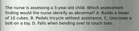 The nurse is assessing a 3-year-old child. Which assessment finding would the nurse identify as abnormal? A. Builds a tower of 10 cubes. B. Pedals tricycle without assistance. C. Unscrews a bolt-on a toy. D. Falls when bending over to touch toes.