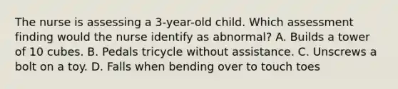 The nurse is assessing a 3-year-old child. Which assessment finding would the nurse identify as abnormal? A. Builds a tower of 10 cubes. B. Pedals tricycle without assistance. C. Unscrews a bolt on a toy. D. Falls when bending over to touch toes