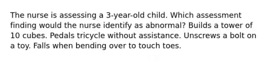 The nurse is assessing a 3-year-old child. Which assessment finding would the nurse identify as abnormal? Builds a tower of 10 cubes. Pedals tricycle without assistance. Unscrews a bolt on a toy. Falls when bending over to touch toes.