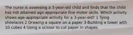 The nurse is assessing a 3-year-old child and finds that the child has not attained age-appropriate fine motor skills. Which activity shows age-appropriate activity for a 3-year-old? 1 Tying shoelaces 2 Drawing a square on a paper 3 Building a tower with 10 cubes 4 Using a scissor to cut paper in shapes