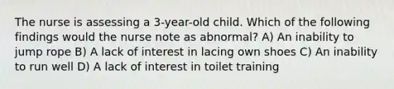 The nurse is assessing a 3-year-old child. Which of the following findings would the nurse note as abnormal? A) An inability to jump rope B) A lack of interest in lacing own shoes C) An inability to run well D) A lack of interest in toilet training