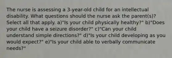 The nurse is assessing a 3-year-old child for an intellectual disability. What questions should the nurse ask the parent(s)? Select all that apply. a)"Is your child physically healthy?" b)"Does your child have a seizure disorder?" c)"Can your child understand simple directions?" d)"Is your child developing as you would expect?" e)"Is your child able to verbally communicate needs?"