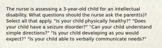 The nurse is assessing a 3-year-old child for an intellectual disability. What questions should the nurse ask the parent(s)? Select all that apply. "Is your child physically healthy?" "Does your child have a seizure disorder?" "Can your child understand simple directions?" "Is your child developing as you would expect?" "Is your child able to verbally communicate needs?"