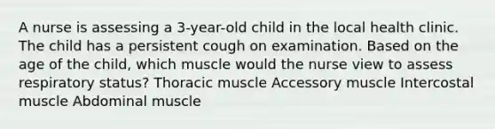 A nurse is assessing a 3-year-old child in the local health clinic. The child has a persistent cough on examination. Based on the age of the child, which muscle would the nurse view to assess respiratory status? Thoracic muscle Accessory muscle Intercostal muscle Abdominal muscle