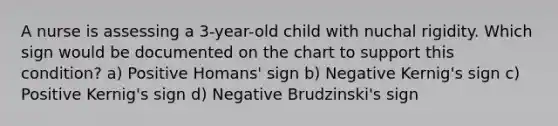 A nurse is assessing a 3-year-old child with nuchal rigidity. Which sign would be documented on the chart to support this condition? a) Positive Homans' sign b) Negative Kernig's sign c) Positive Kernig's sign d) Negative Brudzinski's sign