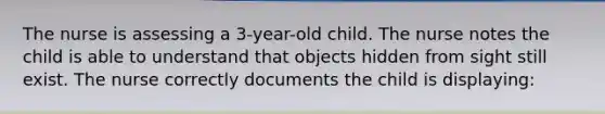 The nurse is assessing a 3-year-old child. The nurse notes the child is able to understand that objects hidden from sight still exist. The nurse correctly documents the child is displaying: