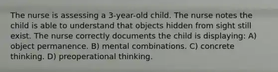 The nurse is assessing a 3-year-old child. The nurse notes the child is able to understand that objects hidden from sight still exist. The nurse correctly documents the child is displaying: A) object permanence. B) mental combinations. C) concrete thinking. D) preoperational thinking.