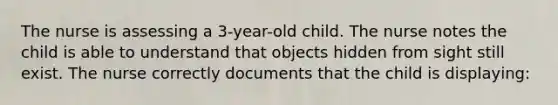 The nurse is assessing a 3-year-old child. The nurse notes the child is able to understand that objects hidden from sight still exist. The nurse correctly documents that the child is displaying: