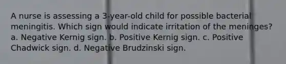 A nurse is assessing a 3-year-old child for possible bacterial meningitis. Which sign would indicate irritation of the meninges? a. Negative Kernig sign. b. Positive Kernig sign. c. Positive Chadwick sign. d. Negative Brudzinski sign.