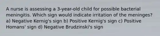 A nurse is assessing a 3-year-old child for possible bacterial meningitis. Which sign would indicate irritation of the meninges? a) Negative Kernig's sign b) Positive Kernig's sign c) Positive Homans' sign d) Negative Brudzinski's sign