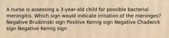 A nurse is assessing a 3-year-old child for possible bacterial meningitis. Which sign would indicate irritation of the meninges? Negative Brudzinski sign Positive Kernig sign Negative Chadwick sign Negative Kernig sign