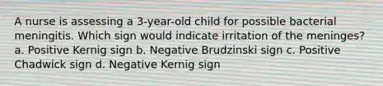 A nurse is assessing a 3-year-old child for possible bacterial meningitis. Which sign would indicate irritation of the meninges? a. Positive Kernig sign b. Negative Brudzinski sign c. Positive Chadwick sign d. Negative Kernig sign