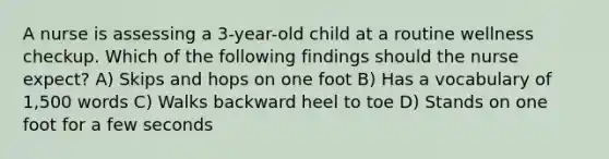 A nurse is assessing a 3-year-old child at a routine wellness checkup. Which of the following findings should the nurse expect? A) Skips and hops on one foot B) Has a vocabulary of 1,500 words C) Walks backward heel to toe D) Stands on one foot for a few seconds