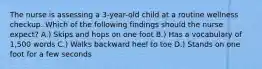 The nurse is assessing a 3-year-old child at a routine wellness checkup. Which of the following findings should the nurse expect? A.) Skips and hops on one foot B.) Has a vocabulary of 1,500 words C.) Walks backward heel to toe D.) Stands on one foot for a few seconds