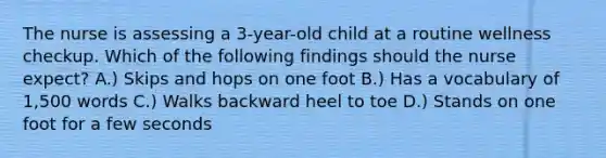 The nurse is assessing a 3-year-old child at a routine wellness checkup. Which of the following findings should the nurse expect? A.) Skips and hops on one foot B.) Has a vocabulary of 1,500 words C.) Walks backward heel to toe D.) Stands on one foot for a few seconds