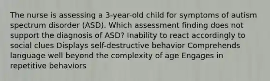 The nurse is assessing a​ 3-year-old child for symptoms of autism spectrum disorder​ (ASD). Which assessment finding does not support the diagnosis of​ ASD? Inability to react accordingly to social clues Displays​ self-destructive behavior Comprehends language well beyond the complexity of age Engages in repetitive behaviors