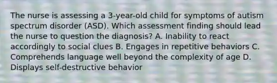 The nurse is assessing a 3-year-old child for symptoms of autism spectrum disorder (ASD). Which assessment finding should lead the nurse to question the diagnosis? A. Inability to react accordingly to social clues B. Engages in repetitive behaviors C. Comprehends language well beyond the complexity of age D. Displays self-destructive behavior