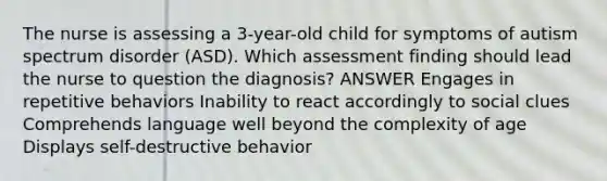 The nurse is assessing a 3-year-old child for symptoms of autism spectrum disorder (ASD). Which assessment finding should lead the nurse to question the diagnosis? ANSWER Engages in repetitive behaviors Inability to react accordingly to social clues Comprehends language well beyond the complexity of age Displays self-destructive behavior