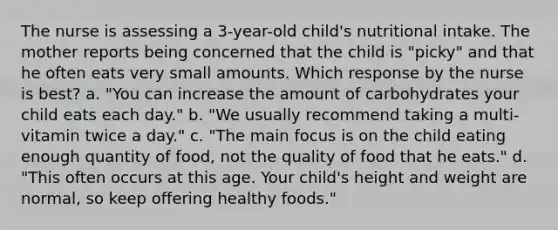 The nurse is assessing a 3-year-old child's nutritional intake. The mother reports being concerned that the child is "picky" and that he often eats very small amounts. Which response by the nurse is best? a. "You can increase the amount of carbohydrates your child eats each day." b. "We usually recommend taking a multi-vitamin twice a day." c. "The main focus is on the child eating enough quantity of food, not the quality of food that he eats." d. "This often occurs at this age. Your child's height and weight are normal, so keep offering healthy foods."