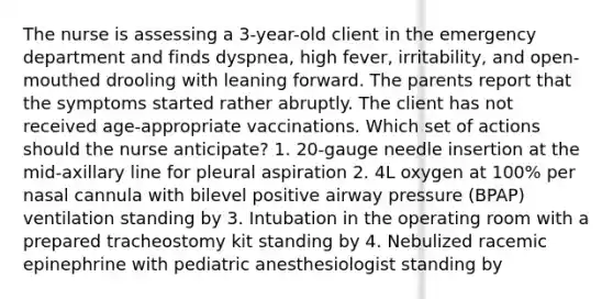 The nurse is assessing a 3-year-old client in the emergency department and finds dyspnea, high fever, irritability, and open-mouthed drooling with leaning forward. The parents report that the symptoms started rather abruptly. The client has not received age-appropriate vaccinations. Which set of actions should the nurse anticipate? 1. 20-gauge needle insertion at the mid-axillary line for pleural aspiration 2. 4L oxygen at 100% per nasal cannula with bilevel positive airway pressure (BPAP) ventilation standing by 3. Intubation in the operating room with a prepared tracheostomy kit standing by 4. Nebulized racemic epinephrine with pediatric anesthesiologist standing by