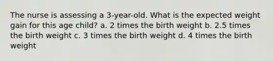 The nurse is assessing a 3-year-old. What is the expected weight gain for this age child? a. 2 times the birth weight b. 2.5 times the birth weight c. 3 times the birth weight d. 4 times the birth weight