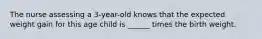 The nurse assessing a 3-year-old knows that the expected weight gain for this age child is ______ times the birth weight.