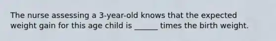 The nurse assessing a 3-year-old knows that the expected weight gain for this age child is ______ times the birth weight.
