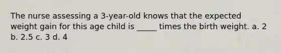 The nurse assessing a 3-year-old knows that the expected weight gain for this age child is _____ times the birth weight. a. 2 b. 2.5 c. 3 d. 4