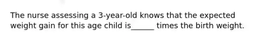 The nurse assessing a 3-year-old knows that the expected weight gain for this age child is______ times the birth weight.