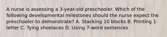 A nurse is assessing a 3-year-old preschooler. Which of the following developmental milestones should the nurse expect the preschooler to demonstrate? A. Stacking 10 blocks B. Printing 1 letter C. Tying shoelaces D. Using 7-word sentences