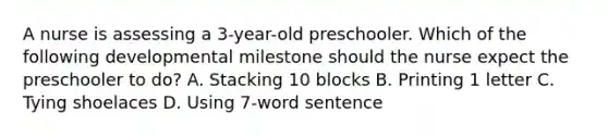 A nurse is assessing a 3-year-old preschooler. Which of the following developmental milestone should the nurse expect the preschooler to do? A. Stacking 10 blocks B. Printing 1 letter C. Tying shoelaces D. Using 7-word sentence