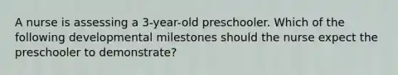 A nurse is assessing a 3-year-old preschooler. Which of the following developmental milestones should the nurse expect the preschooler to demonstrate?