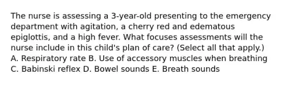 The nurse is assessing a 3-year-old presenting to the emergency department with agitation, a cherry red and edematous epiglottis, and a high fever. What focuses assessments will the nurse include in this child's plan of care? (Select all that apply.) A. Respiratory rate B. Use of accessory muscles when breathing C. Babinski reflex D. Bowel sounds E. Breath sounds