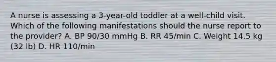 A nurse is assessing a 3-year-old toddler at a well-child visit. Which of the following manifestations should the nurse report to the provider? A. BP 90/30 mmHg B. RR 45/min C. Weight 14.5 kg (32 lb) D. HR 110/min