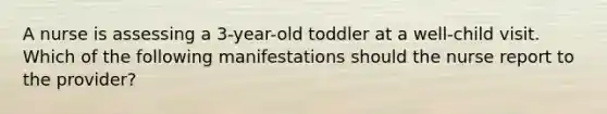 A nurse is assessing a 3-year-old toddler at a well-child visit. Which of the following manifestations should the nurse report to the provider?