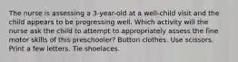 The nurse is assessing a 3-year-old at a well-child visit and the child appears to be progressing well. Which activity will the nurse ask the child to attempt to appropriately assess the fine motor skills of this preschooler? Button clothes. Use scissors. Print a few letters. Tie shoelaces.