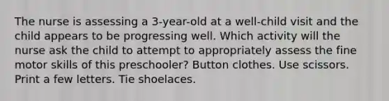 The nurse is assessing a 3-year-old at a well-child visit and the child appears to be progressing well. Which activity will the nurse ask the child to attempt to appropriately assess the fine motor skills of this preschooler? Button clothes. Use scissors. Print a few letters. Tie shoelaces.