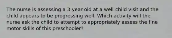 The nurse is assessing a 3-year-old at a well-child visit and the child appears to be progressing well. Which activity will the nurse ask the child to attempt to appropriately assess the fine motor skills of this preschooler?