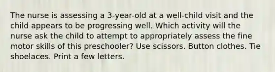 The nurse is assessing a 3-year-old at a well-child visit and the child appears to be progressing well. Which activity will the nurse ask the child to attempt to appropriately assess the fine motor skills of this preschooler? Use scissors. Button clothes. Tie shoelaces. Print a few letters.