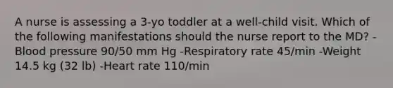 A nurse is assessing a 3-yo toddler at a well-child visit. Which of the following manifestations should the nurse report to the MD? -<a href='https://www.questionai.com/knowledge/kD0HacyPBr-blood-pressure' class='anchor-knowledge'>blood pressure</a> 90/50 mm Hg -Respiratory rate 45/min -Weight 14.5 kg (32 lb) -Heart rate 110/min