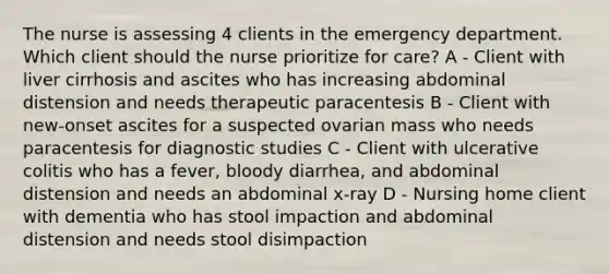 The nurse is assessing 4 clients in the emergency department. Which client should the nurse prioritize for care? A - Client with liver cirrhosis and ascites who has increasing abdominal distension and needs therapeutic paracentesis B - Client with new-onset ascites for a suspected ovarian mass who needs paracentesis for diagnostic studies C - Client with ulcerative colitis who has a fever, bloody diarrhea, and abdominal distension and needs an abdominal x-ray D - Nursing home client with dementia who has stool impaction and abdominal distension and needs stool disimpaction