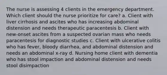 The nurse is assessing 4 clients in the emergency department. Which client should the nurse prioritize for care? a. Client with liver cirrhosis and ascites who has increasing abdominal distension and needs therapeutic paracentesis b. Client with new-onset ascites from a suspected ovarian mass who needs paracentesis for diagnostic studies c. Client with ulcerative colitis who has fever, bloody diarrhea, and abdominal distension and needs an abdominal x-ray d. Nursing home client with dementia who has stool impaction and abdominal distension and needs stool disimpaction