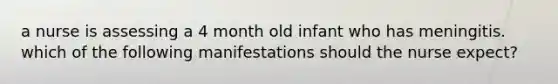 a nurse is assessing a 4 month old infant who has meningitis. which of the following manifestations should the nurse expect?