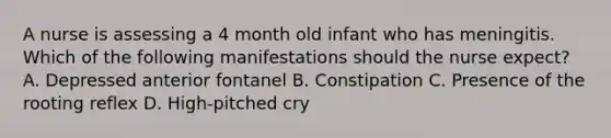 A nurse is assessing a 4 month old infant who has meningitis. Which of the following manifestations should the nurse expect? A. Depressed anterior fontanel B. Constipation C. Presence of the rooting reflex D. High-pitched cry