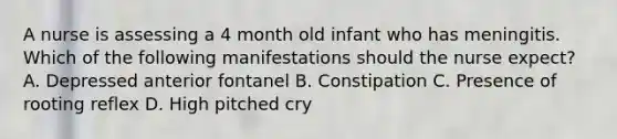 A nurse is assessing a 4 month old infant who has meningitis. Which of the following manifestations should the nurse expect? A. Depressed anterior fontanel B. Constipation C. Presence of rooting reflex D. High pitched cry