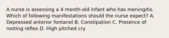 A nurse is assessing a 4 month-old infant who has meningitis. Which of following manifestations should the nurse expect? A. Depressed anterior fontanel B. Constipation C. Presence of rooting reflex D. High pitched cry