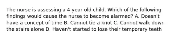 The nurse is assessing a 4 year old child. Which of the following findings would cause the nurse to become alarmed? A. Doesn't have a concept of time B. Cannot tie a knot C. Cannot walk down the stairs alone D. Haven't started to lose their temporary teeth