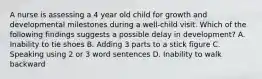 A nurse is assessing a 4 year old child for growth and developmental milestones during a well-child visit. Which of the following findings suggests a possible delay in development? A. Inability to tie shoes B. Adding 3 parts to a stick figure C. Speaking using 2 or 3 word sentences D. Inability to walk backward